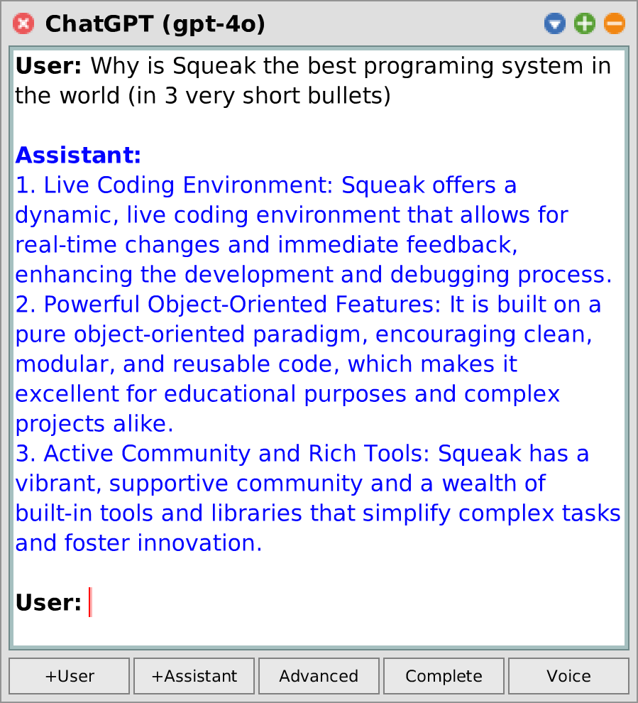 ChatGPT: User: Why is Squeak the best programing system in the world (in 3 very short bullets) / Assistant: 1. Live Coding Environment: Squeak offers a dynamic, live coding environment that allows for real-time changes and immediate feedback, enhancing the development and debugging process. / 2. Powerful Object-Oriented Features: It is built on a pure object-oriented paradigm, encouraging clean, modular, and reusable code, which makes it excellent for educational purposes and complex projects alike. / 3. Active Community and Rich Tools: Squeak has a vibrant, supportive community and a wealth of built-in tools and libraries that simplify complex tasks and foster innovation. / User: 