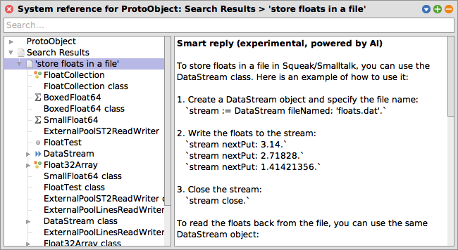 Help Browser Integration: Semantic Search and Retrieval Augmented Generation (RAG). System reference for ProtoObject: Search Results > 'store floats in a file'. Smart reply (experimental, powered by AI): To store floats in a file in Squeak/Smalltalk, you can use the DataStream class. Here is an example of how to use it: / 1. Create a DataStream object and specify the file name: `stream := DataStream fileNamed: 'floats.dat'.` / 2. Write the floats to the stream:    `stream nextPut: 3.14.` `stream nextPut: 2.71828.` `stream nextPut: 1.41421356.` / 3. Close the stream: `stream close.` / To read the floats back from the file, you can use the same DataStream object: ...